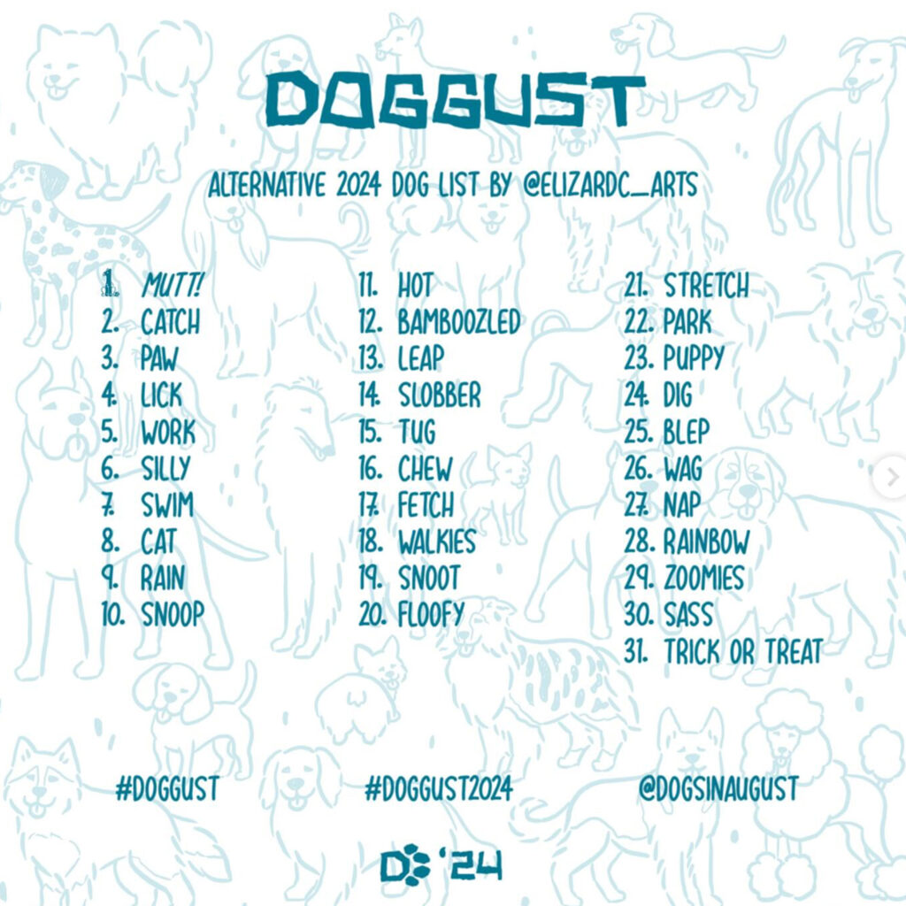 Doggust Alternative 2024 Dog List by @elizardc_arts 
1. Mutt, 2. catch, 3. paw, 4. lick, 5.work, 6. silly, 7. swim, 8. cat, 9. rain, 10. snoop, 11. hot, 12. bamboozled, 13. leap, 14. slobber, 15. tug, 16. chew, 17. fetch, 18. walkies, 19. snoot, 20. floofy, 21. stretch, 22. park, 23. puppy, 24. dig, 25. blep, 26. wag, 27. nap, 28. rainbow, 29. zoomies, 30. sass, 31. trick or treat